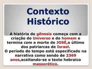 Contexto
Histórico
A história de gênesis começa com a
criação do Universo e do homem e
termina com a morte de JOSÉ,o último
dos patriarcas de Israel.
O período do tempo está especificado na
narrativa como sendo de 2369
anos,aceitando-se o texto hebraico
massorético.

 
