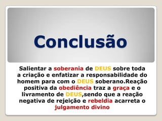 Conclusão
Salientar a soberania de DEUS sobre toda
a criação e enfatizar a responsabilidade do
homem para com o DEUS soberano.Reação
positiva da obediência traz a graça e o
livramento de DEUS,sendo que a reação
negativa de rejeição e rebeldia acarreta o
julgamento divino

 