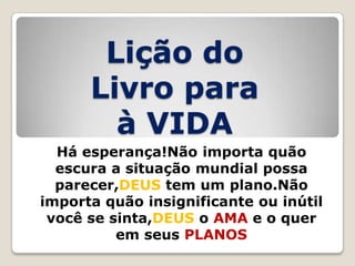 Lição do
Livro para
à VIDA
Há esperança!Não importa quão
escura a situação mundial possa
parecer,DEUS tem um plano.Não
importa quão insignificante ou inútil
você se sinta,DEUS o AMA e o quer
em seus PLANOS

 