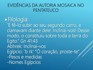 EVIDÊNCIAS DA AUTORIA MOSAICA NO
PENTATEUCO
Filologia:
“E fê-lo subir ao seu segundo carro, e
clamavam diante dele: Inclinai-vos! Desse
modo, o constituiu sobre toda a terra do
Egito.” Gn 41:43
Abhrek: Inclinai-vos
Egípcio: `b rk’ “Ó coração, proste-te”
-Pesos e medidas
-Nomes Egípcios
 