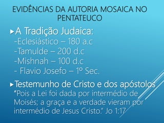 EVIDÊNCIAS DA AUTORIA MOSAICA NO
PENTATEUCO
A Tradição Judaica:
-Eclesiástico – 180 a.c
-Tamulde – 200 d.c
-Mishnah – 100 d.c
- Flavio Josefo – 1º Sec.
Testemunho de Cristo e dos apóstolos
“Pois a Lei foi dada por intermédio de
Moisés; a graça e a verdade vieram por
intermédio de Jesus Cristo.” Jo 1:17
 
