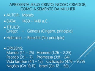 APRESENTA JESUS CRISTO, NOSSO CRIADOR,
COMO A SEMENTE DA MULHER
AUTOR: Moisés
DATA: 1450 – 1410 a.C.
TÍTULO:
Grego: – Gênesis (Origem, princípio)
Hebraico – Bereshit (No princípio)
ORIGENS:
Mundo (1:1 – 25) Homem (1:26 – 2:25)
Pecado (3:1 – 7) Promessa (3:8 – 24)
Vida familiar (4:1 – 15) Civilização (4:16 – 9:29)
Nações (Gn 10,11) Israel (Gn 12 – 50)
 