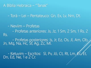 A Bíblia Hebraica – “Tanak”
- Torá – Lei – Pentateuco: Gn, Ex, Lv, Nm, Dt.
- Neviim – Profetas
- Profetas anteriores: Js, Jz, 1 Sm, 2 Sm, 1 Rs, 2
Rs.
- Profetas posteriores: Is, Jr, Ez, Os, Jl, Am, Ob,
Jn, Mq, Na, Hc, Sf, Ag, Zc, Ml.
- Ketuvim – Escritos: Sl, Pv, Jó, Ct, Rt, Lm, Ec, Et,
Dn, Ed, Ne, 1 e 2 Cr.
 
