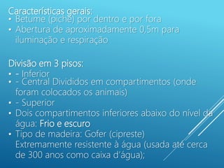 Características gerais:
• Betume (piche) por dentro e por fora
• Abertura de aproximadamente 0,5m para
iluminação e respiração
Divisão em 3 pisos:
• - Inferior
• - Central Divididos em compartimentos (onde
foram colocados os animais)
• - Superior
• Dois compartimentos inferiores abaixo do nível da
água: Frio e escuro
• Tipo de madeira: Gofer (cipreste)
Extremamente resistente à água (usada até cerca
de 300 anos como caixa d’água);
 