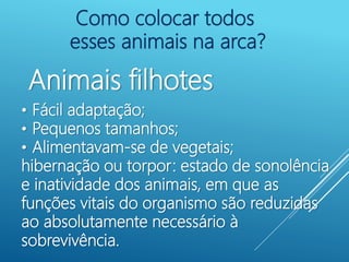 Como colocar todos
esses animais na arca?
Animais filhotes
• Fácil adaptação;
• Pequenos tamanhos;
• Alimentavam-se de vegetais;
hibernação ou torpor: estado de sonolência
e inatividade dos animais, em que as
funções vitais do organismo são reduzidas
ao absolutamente necessário à
sobrevivência.
 