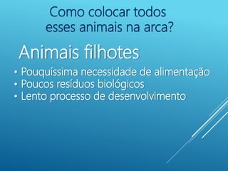 Como colocar todos
esses animais na arca?
Animais filhotes
• Pouquíssima necessidade de alimentação
• Poucos resíduos biológicos
• Lento processo de desenvolvimento
 