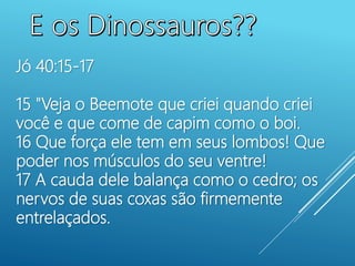 Jó 40:15-17
15 "Veja o Beemote que criei quando criei
você e que come de capim como o boi.
16 Que força ele tem em seus lombos! Que
poder nos músculos do seu ventre!
17 A cauda dele balança como o cedro; os
nervos de suas coxas são firmemente
entrelaçados.
 