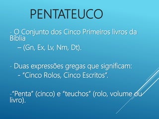 PENTATEUCO
- O Conjunto dos Cinco Primeiros livros da
Bíblia
– (Gn, Ex, Lv, Nm, Dt).
- Duas expressões gregas que significam:
- “Cinco Rolos, Cinco Escritos”.
-“Penta” (cinco) e “teuchos” (rolo, volume ou
livro).
 