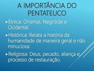 A IMPORTÂNCIA DO
PENTATEUCO
Étnica: Oriental, Negróide e
Ocidental.
Histórica: Relata a história da
humanidade de maneira geral e não
minuciosa.
Religiosa: Deus, pecado, aliança e
processo de restauração.
 