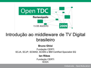 Introdução ao middleware de TV Digital
              brasileiro
                        Bruno Ghisi
                    Fundação CERTI
    SCJA, SCJP, SCMAD, SCSNI e IBM Certified Specialist SQ
                        Ian Ribas
                      Fundação CERTI
                          SCEA
 