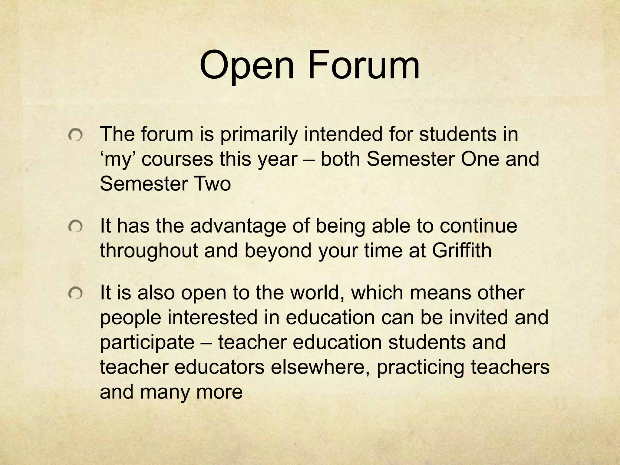 Open Forum
The forum is primarily intended for students in
‘my’ courses this year – both Semester One and
Semester Two

It has the advantage of being able to continue
throughout and beyond your time at Griffith

It is also open to the world, which means other
people interested in education can be invited and
participate – teacher education students and
teacher educators elsewhere, practicing teachers
and many more
 