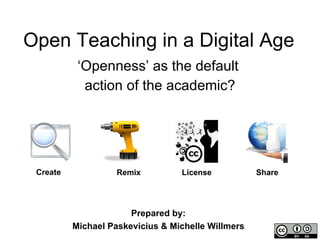 Open Teaching in a Digital Age ‘ Openness’ as the default  action of the academic? Create License Remix Share Prepared by:  Michael Paskevicius & Michelle Willmers  