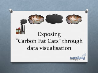 Exposing	
  	
  
“Carbon	
  Fat	
  Cats”	
  through	
  
    data	
  visualisation	
  
                              sandbag.org.uk
 