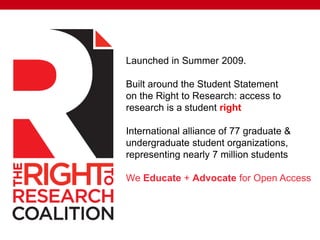 Launched in Summer 2009.
Built around the Student Statement
on the Right to Research: access to
research is a student right
International alliance of 77 graduate &
undergraduate student organizations,
representing nearly 7 million students
We Educate + Advocate for Open Access
 