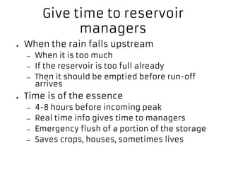 Give time to reservoir
managers
● When the rain falls upstream
– When it is too much
– If the reservoir is too full already
– Then it should be emptied before run-off
arrives
● Time is of the essence
– 4-8 hours before incoming peak
– Real time info gives time to managers
– Emergency flush of a portion of the storage
– Saves crops, houses, sometimes lives
 