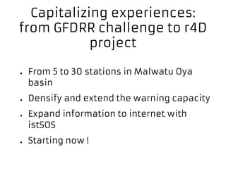Capitalizing experiences:
from GFDRR challenge to r4D
project
● From 5 to 30 stations in Malwatu Oya
basin
● Densify and extend the warning capacity
● Expand information to internet with
istSOS
● Starting now !
 