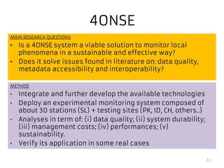 4ONSE
MAIN RESEARCH QUESTIONS
• Is a 4ONSE system a viable solution to monitor local
phenomena in a sustainable and effective way?
• Does it solve issues found in literature on: data quality,
metadata accessibility and interoperability?
22
METHOD
• Integrate and further develop the available technologies
• Deploy an experimental monitoring system composed of
about 30 stations (SL) + testing sites (PK, ID, CH, others..)
• Analyses in term of: (i) data quality; (ii) system durability;
(iii) management costs; (iv) performances; (v)
sustainability.
• Verify its application in some real cases
 