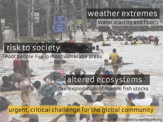 altered ecosystems
weather extremes
risk to society
urgent, critical challenge for the global community
Overexploitation of marine fish stocks
Water scarcity and floods
Poor people live in most vulnerabe areas
Image: http://treasury.worldbank.org
 
