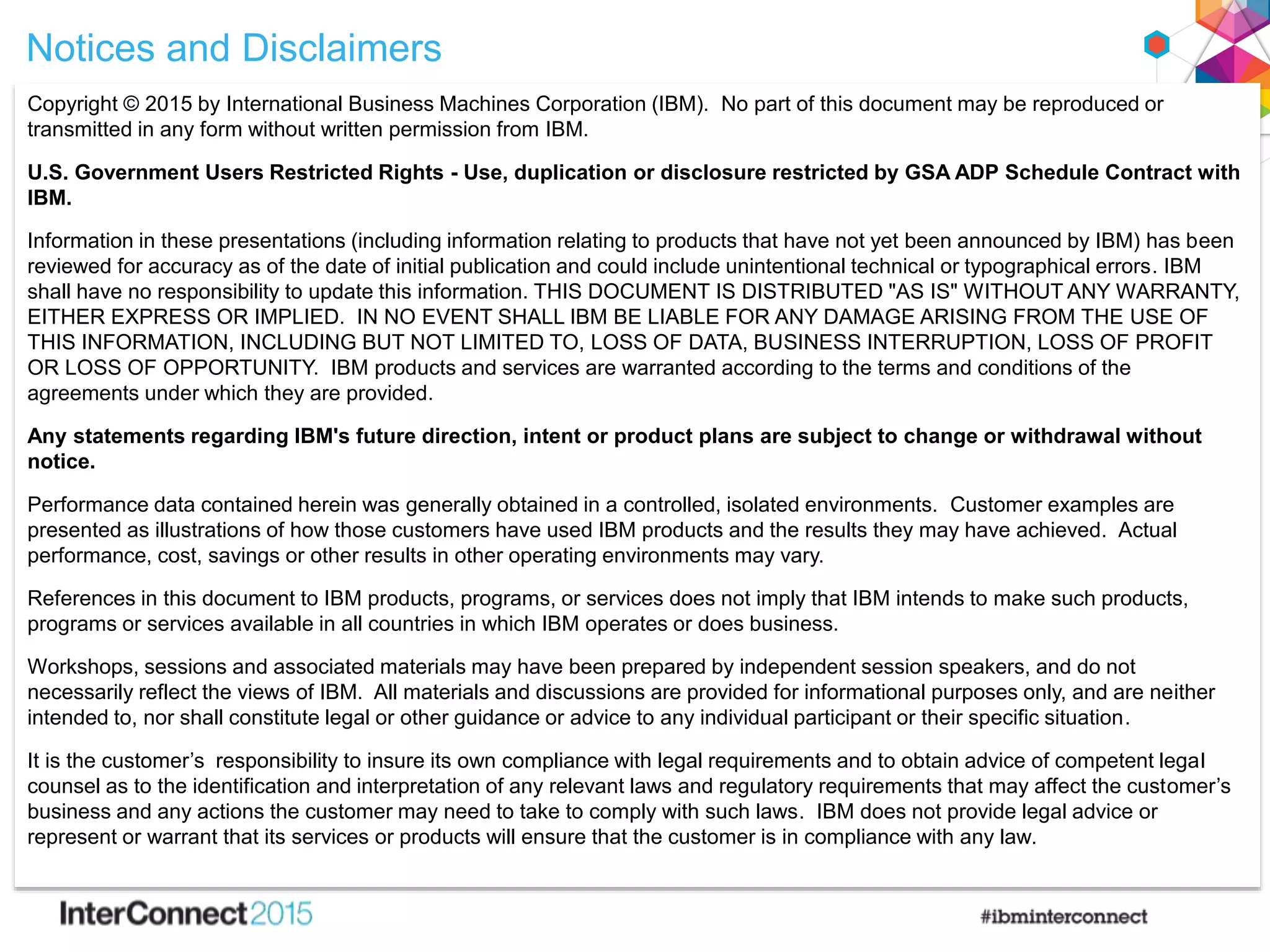 Notices and Disclaimers
Copyright © 2015 by International Business Machines Corporation (IBM). No part of this document may be reproduced or
transmitted in any form without written permission from IBM.
U.S. Government Users Restricted Rights - Use, duplication or disclosure restricted by GSA ADP Schedule Contract with
IBM.
Information in these presentations (including information relating to products that have not yet been announced by IBM) has been
reviewed for accuracy as of the date of initial publication and could include unintentional technical or typographical errors. IBM
shall have no responsibility to update this information. THIS DOCUMENT IS DISTRIBUTED "AS IS" WITHOUT ANY WARRANTY,
EITHER EXPRESS OR IMPLIED. IN NO EVENT SHALL IBM BE LIABLE FOR ANY DAMAGE ARISING FROM THE USE OF
THIS INFORMATION, INCLUDING BUT NOT LIMITED TO, LOSS OF DATA, BUSINESS INTERRUPTION, LOSS OF PROFIT
OR LOSS OF OPPORTUNITY. IBM products and services are warranted according to the terms and conditions of the
agreements under which they are provided.
Any statements regarding IBM's future direction, intent or product plans are subject to change or withdrawal without
notice.
Performance data contained herein was generally obtained in a controlled, isolated environments. Customer examples are
presented as illustrations of how those customers have used IBM products and the results they may have achieved. Actual
performance, cost, savings or other results in other operating environments may vary.
References in this document to IBM products, programs, or services does not imply that IBM intends to make such products,
programs or services available in all countries in which IBM operates or does business.
Workshops, sessions and associated materials may have been prepared by independent session speakers, and do not
necessarily reflect the views of IBM. All materials and discussions are provided for informational purposes only, and are neither
intended to, nor shall constitute legal or other guidance or advice to any individual participant or their specific situation.
It is the customer’s responsibility to insure its own compliance with legal requirements and to obtain advice of competent legal
counsel as to the identification and interpretation of any relevant laws and regulatory requirements that may affect the customer’s
business and any actions the customer may need to take to comply with such laws. IBM does not provide legal advice or
represent or warrant that its services or products will ensure that the customer is in compliance with any law.
 