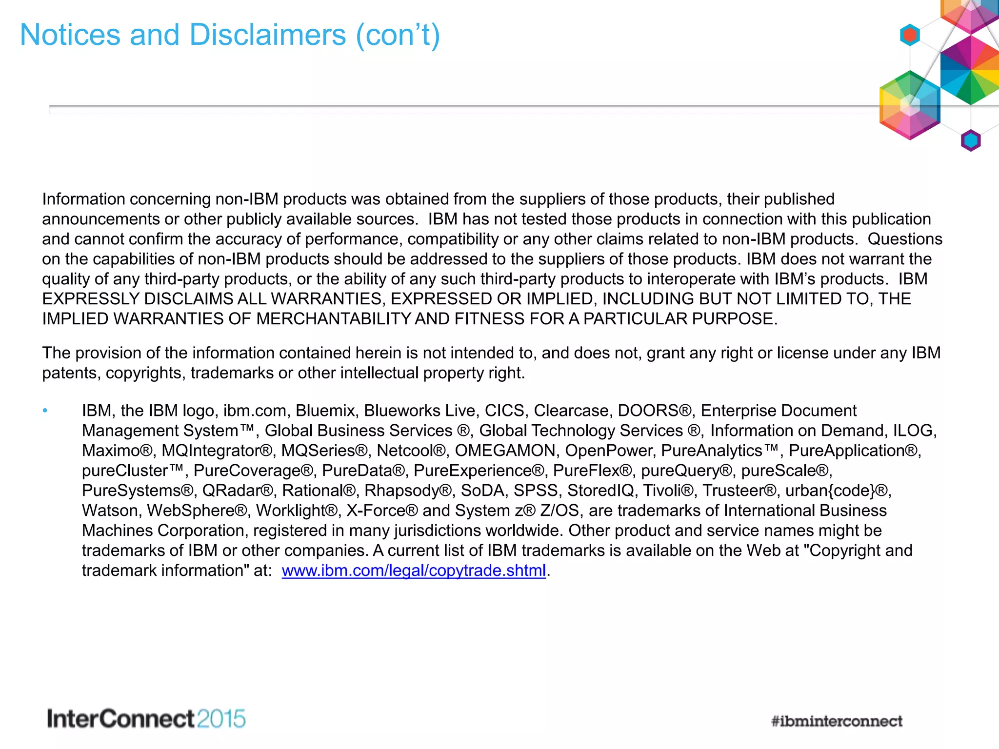 Notices and Disclaimers (con’t)
Information concerning non-IBM products was obtained from the suppliers of those products, their published
announcements or other publicly available sources. IBM has not tested those products in connection with this publication
and cannot confirm the accuracy of performance, compatibility or any other claims related to non-IBM products. Questions
on the capabilities of non-IBM products should be addressed to the suppliers of those products. IBM does not warrant the
quality of any third-party products, or the ability of any such third-party products to interoperate with IBM’s products. IBM
EXPRESSLY DISCLAIMS ALL WARRANTIES, EXPRESSED OR IMPLIED, INCLUDING BUT NOT LIMITED TO, THE
IMPLIED WARRANTIES OF MERCHANTABILITY AND FITNESS FOR A PARTICULAR PURPOSE.
The provision of the information contained herein is not intended to, and does not, grant any right or license under any IBM
patents, copyrights, trademarks or other intellectual property right.
• IBM, the IBM logo, ibm.com, Bluemix, Blueworks Live, CICS, Clearcase, DOORS®, Enterprise Document
Management System™, Global Business Services ®, Global Technology Services ®, Information on Demand, ILOG,
Maximo®, MQIntegrator®, MQSeries®, Netcool®, OMEGAMON, OpenPower, PureAnalytics™, PureApplication®,
pureCluster™, PureCoverage®, PureData®, PureExperience®, PureFlex®, pureQuery®, pureScale®,
PureSystems®, QRadar®, Rational®, Rhapsody®, SoDA, SPSS, StoredIQ, Tivoli®, Trusteer®, urban{code}®,
Watson, WebSphere®, Worklight®, X-Force® and System z® Z/OS, are trademarks of International Business
Machines Corporation, registered in many jurisdictions worldwide. Other product and service names might be
trademarks of IBM or other companies. A current list of IBM trademarks is available on the Web at "Copyright and
trademark information" at: www.ibm.com/legal/copytrade.shtml.
 
