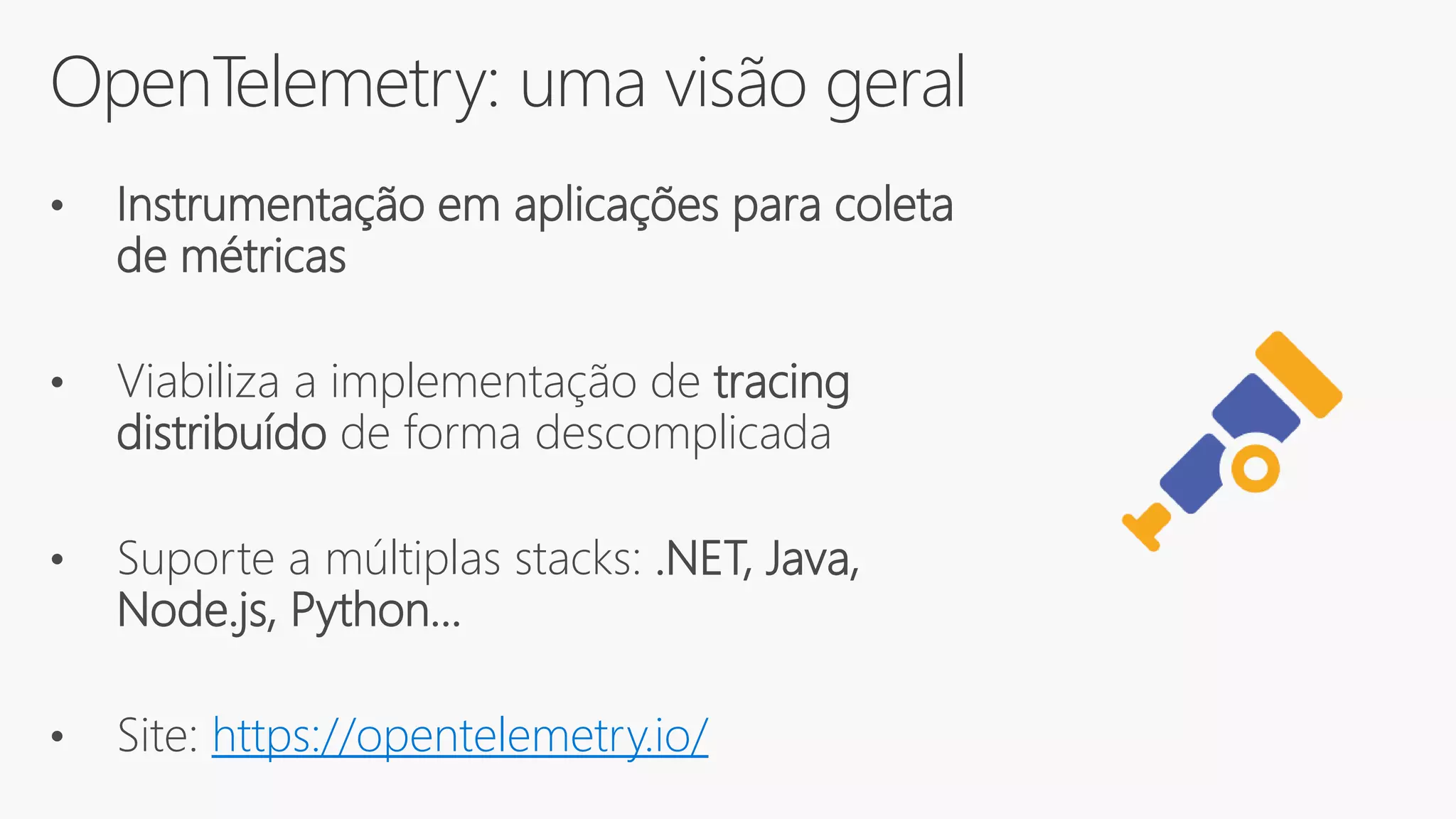 OpenTelemetry: uma visão geral
• Instrumentação em aplicações para coleta
de métricas
• Viabiliza a implementação de tracing
distribuído de forma descomplicada
• Suporte a múltiplas stacks: .NET, Java,
Node.js, Python...
• Site: https://opentelemetry.io/
 