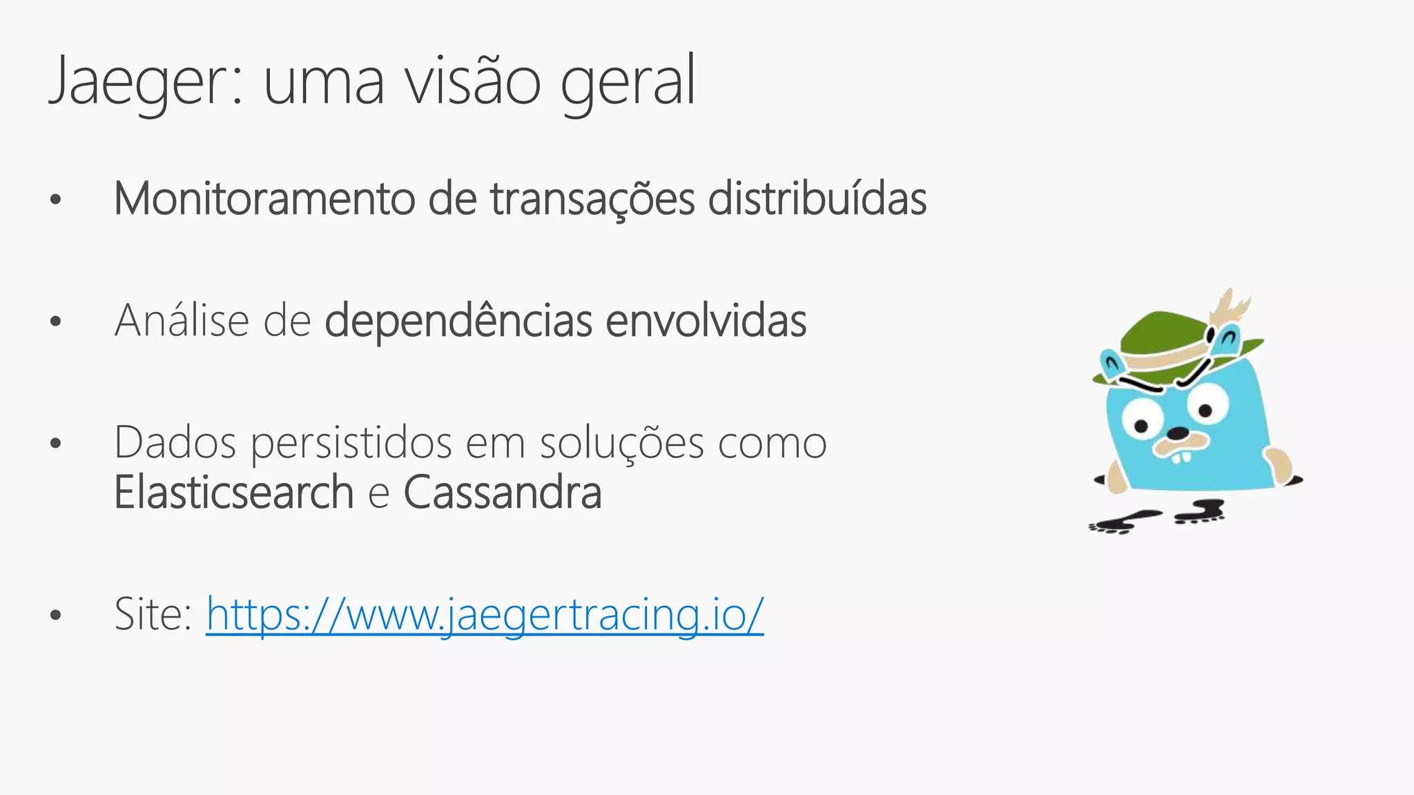 Jaeger: uma visão geral
• Monitoramento de transações distribuídas
• Análise de dependências envolvidas
• Dados persistidos em soluções como
Elasticsearch e Cassandra
• Site: https://www.jaegertracing.io/
 