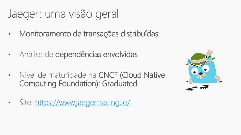Jaeger: uma visão geral
• Monitoramento de transações distribuídas
• Análise de dependências envolvidas
• Nível de maturidade na CNCF (Cloud Native
Computing Foundation): Graduated
• Site: https://www.jaegertracing.io/
 