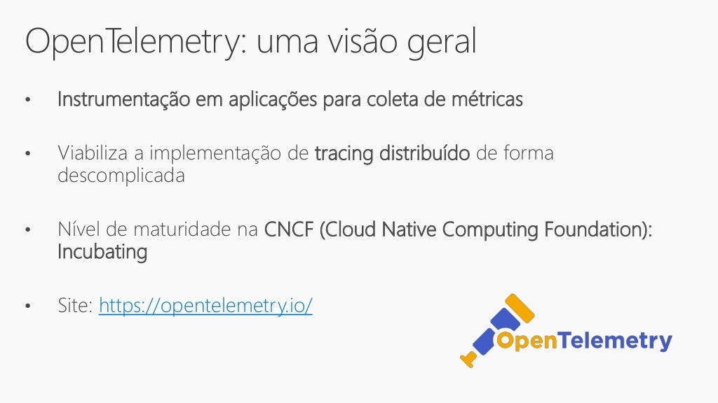 OpenTelemetry: uma visão geral
• Instrumentação em aplicações para coleta de métricas
• Viabiliza a implementação de tracing distribuído de forma
descomplicada
• Nível de maturidade na CNCF (Cloud Native Computing Foundation):
Incubating
• Site: https://opentelemetry.io/
 