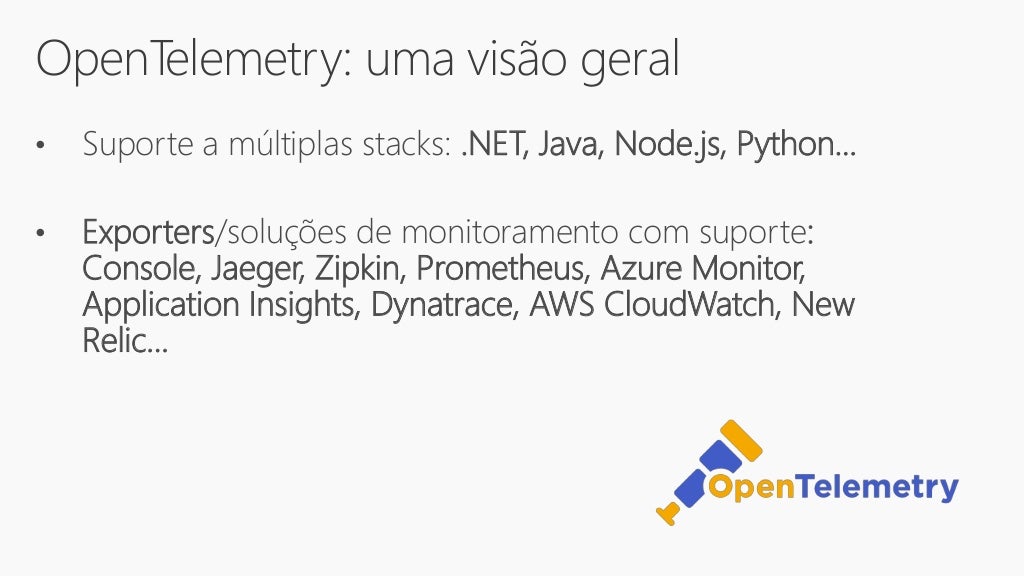 OpenTelemetry: uma visão geral
• Suporte a múltiplas stacks: .NET, Java, Node.js, Python...
• Exporters/soluções de monitoramento com suporte:
Console, Jaeger, Zipkin, Prometheus, Azure Monitor,
Application Insights, Dynatrace, AWS CloudWatch, New
Relic...
 