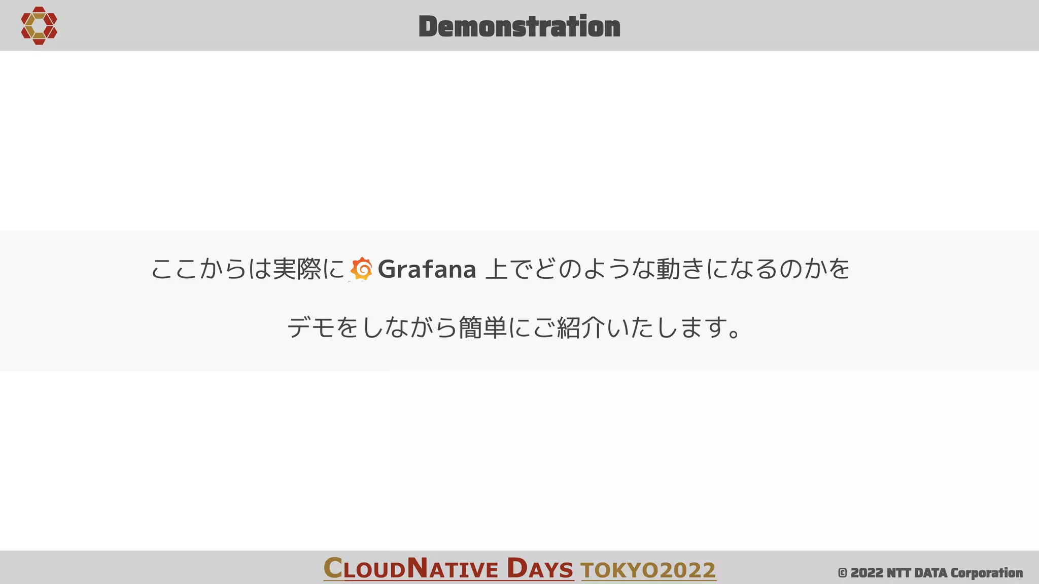 © 2022 NTT DATA Corporation
Demonstration
CLOUDNATIVE DAYS TOKYO2022
ここからは実際に Grafana 上でどのような動きになるのかを
デモをしながら簡単にご紹介いたします。
 