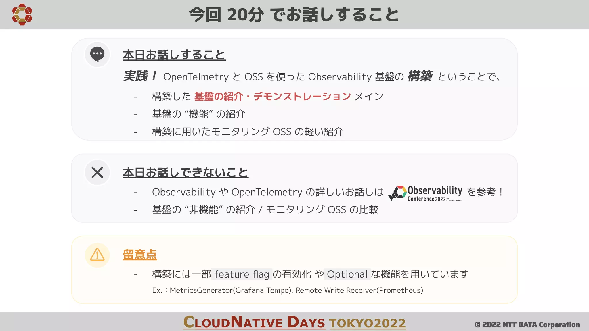 © 2022 NTT DATA Corporation
今回 20分 でお話しすること
CLOUDNATIVE DAYS TOKYO2022
留意点
- 構築には一部 feature ﬂag の有効化 や Optional な機能を用いています
Ex.：MetricsGenerator(Grafana Tempo), Remote Write Receiver(Prometheus)
本日お話しできないこと
- Observability や OpenTelemetry の詳しいお話しは を参考！
- 基盤の “非機能” の紹介 / モニタリング OSS の比較
本日お話しすること
実践！ OpenTelmetry と OSS を使った Observability 基盤の 構築 ということで、
- 構築した 基盤の紹介・デモンストレーション メイン
- 基盤の “機能” の紹介
- 構築に用いたモニタリング OSS の軽い紹介
 