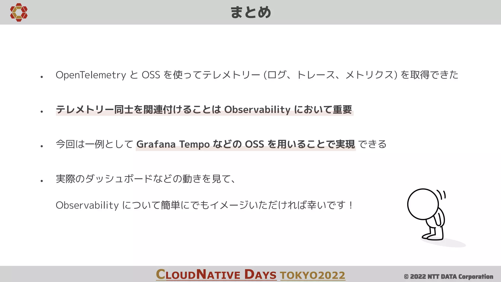 © 2022 NTT DATA Corporation
● OpenTelemetry と OSS を使ってテレメトリー (ログ、トレース、メトリクス) を取得できた
● テレメトリー同士を関連付けることは Observability において重要
● 今回は一例として Grafana Tempo などの OSS を用いることで実現 できる
● 実際のダッシュボードなどの動きを見て、
Observability について簡単にでもイメージいただければ幸いです！
まとめ
CLOUDNATIVE DAYS TOKYO2022
 