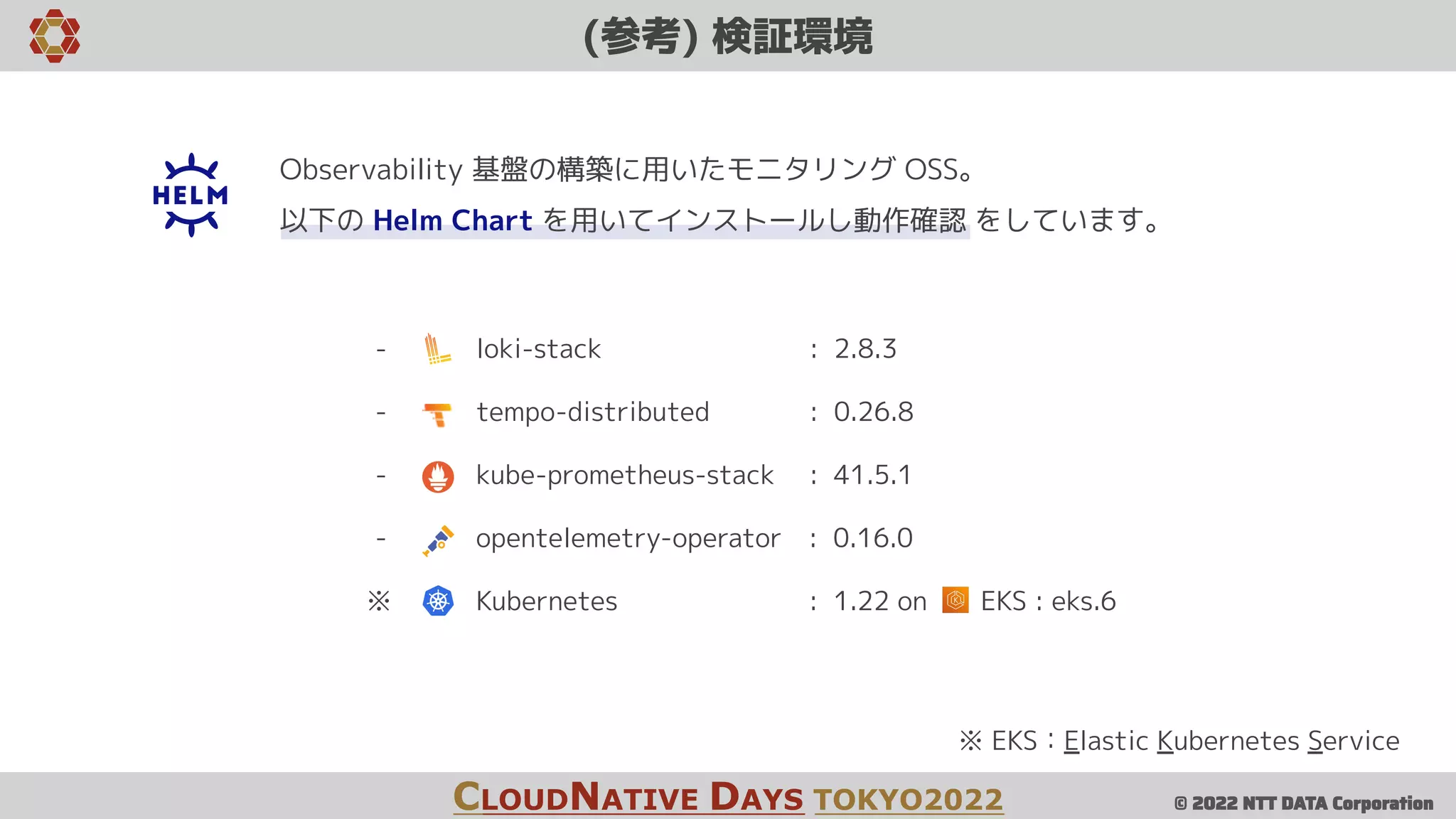 © 2022 NTT DATA Corporation
(参考) 検証環境
CLOUDNATIVE DAYS TOKYO2022
- loki-stack : 2.8.3
- tempo-distributed : 0.26.8
- kube-prometheus-stack : 41.5.1
- opentelemetry-operator : 0.16.0
※ Kubernetes : 1.22 on EKS : eks.6
※ EKS：Elastic Kubernetes Service
Observability 基盤の構築に用いたモニタリング OSS。
以下の Helm Chart を用いてインストールし動作確認 をしています。
 