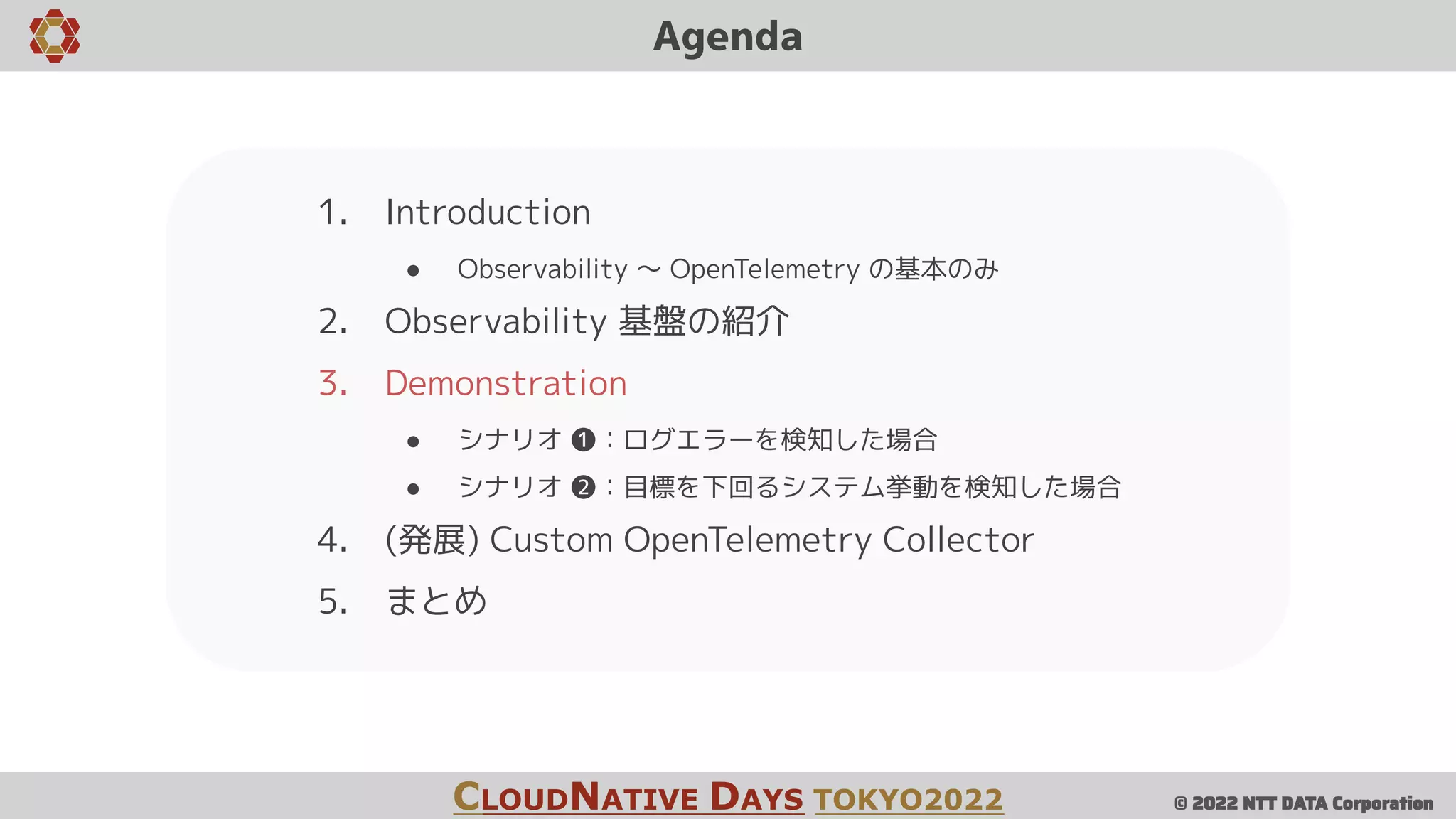 © 2022 NTT DATA Corporation
Agenda
1. Introduction
● Observability 〜 OpenTelemetry の基本のみ
2. Observability 基盤の紹介
3. Demonstration
● シナリオ ❶：ログエラーを検知した場合
● シナリオ ❷：目標を下回るシステム挙動を検知した場合
4. (発展) Custom OpenTelemetry Collector
5. まとめ
CLOUDNATIVE DAYS TOKYO2022
 
