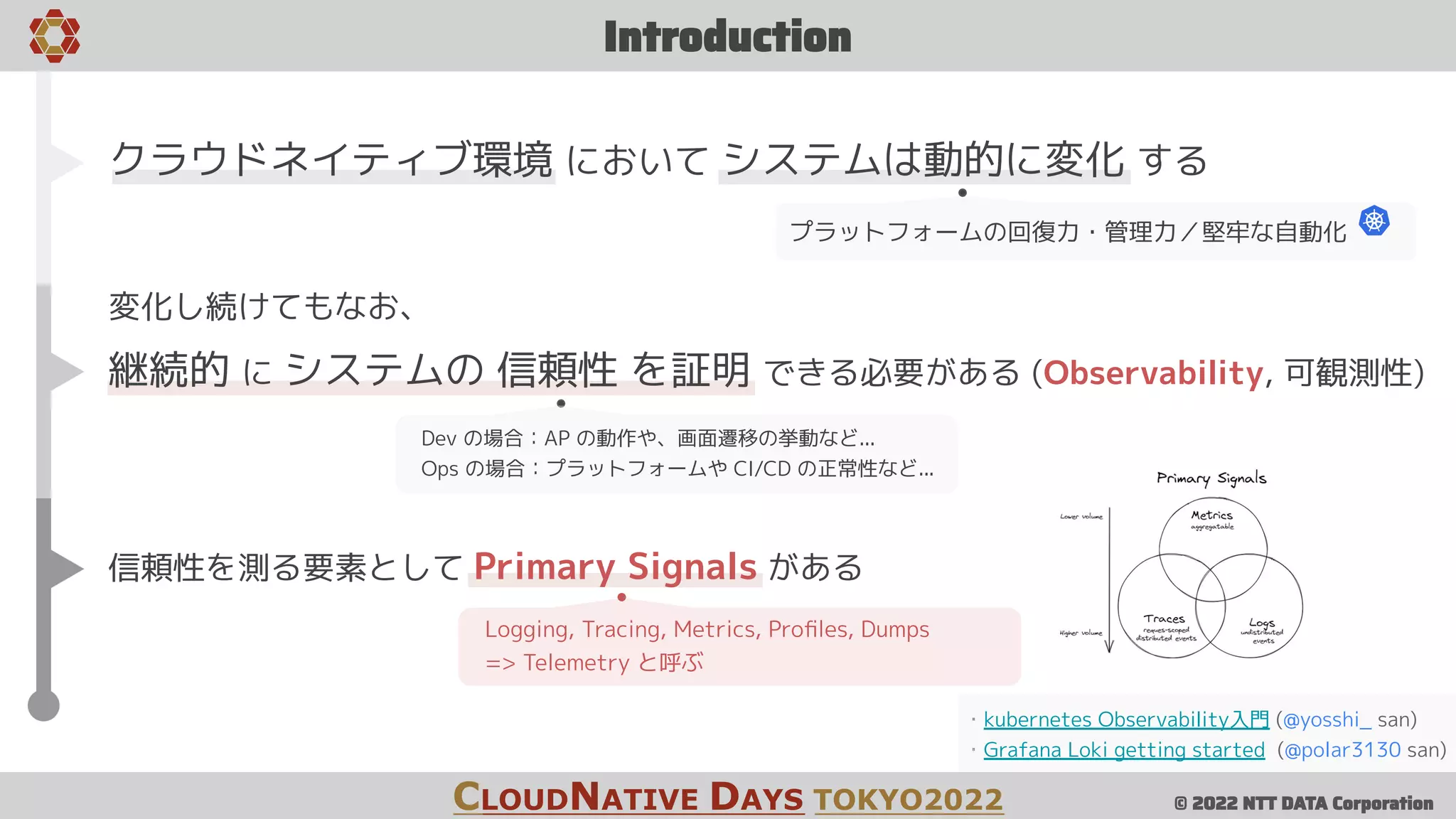 © 2022 NTT DATA Corporation
Introduction
CLOUDNATIVE DAYS TOKYO2022
・kubernetes Observability入門 (@yosshi_ san)
・Grafana Loki getting started (@polar3130 san)
クラウドネイティブ環境 において システムは動的に変化 する
プラットフォームの回復力・管理力／堅牢な自動化
変化し続けてもなお、
継続的 に システムの 信頼性 を証明 できる必要がある (Observability, 可観測性)
Dev の場合：AP の動作や、画面遷移の挙動など...
Ops の場合：プラットフォームや CI/CD の正常性など...
信頼性を測る要素として Primary Signals がある
Logging, Tracing, Metrics, Proﬁles, Dumps
=> Telemetry と呼ぶ
 