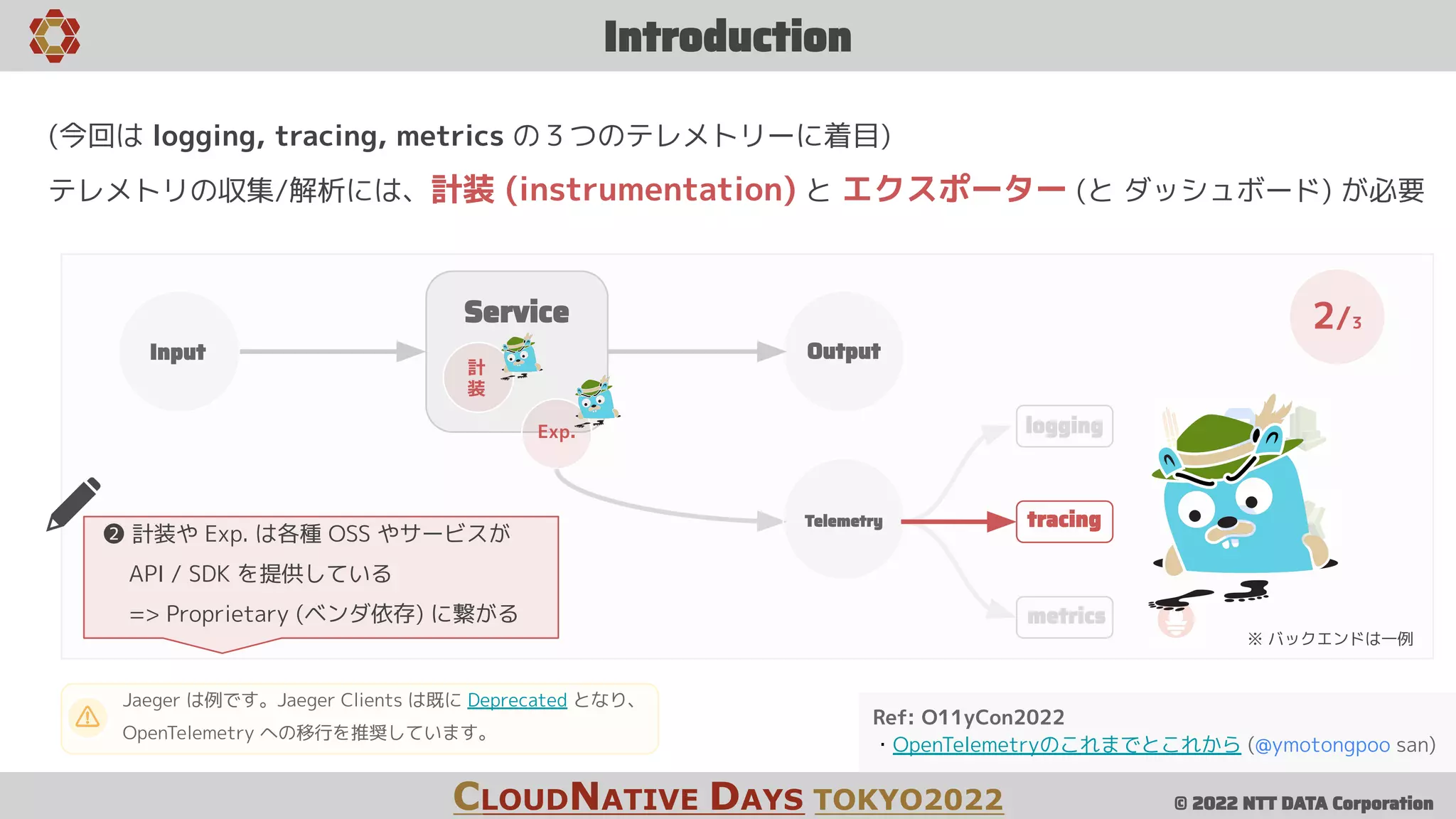 © 2022 NTT DATA Corporation
tracing
logging
metrics
Introduction
CLOUDNATIVE DAYS TOKYO2022
Service
Input Output
計
装
Exp.
Telemetry
2/3
Ref: O11yCon2022
・OpenTelemetryのこれまでとこれから (@ymotongpoo san)
(今回は logging, tracing, metrics の３つのテレメトリーに着目)
テレメトリの収集/解析には、計装 (instrumentation) と エクスポーター (と ダッシュボード) が必要
※ バックエンドは一例
Jaeger は例です。Jaeger Clients は既に Deprecated となり、
OpenTelemetry への移行を推奨しています。
❷ 計装や Exp. は各種 OSS やサービスが
API / SDK を提供している
=> Proprietary (ベンダ依存) に繋がる
 