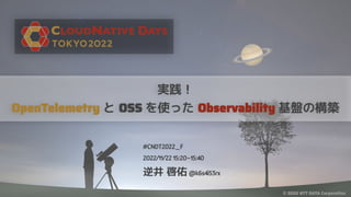 © 2022 NTT DATA Corporation
実践！
OpenTelemetry と OSS を使った Observability 基盤の構築
#CNDT2022_F
2022/11/22 15:20~15:40
逆井 啓佑 @k6s4i53rx
 
