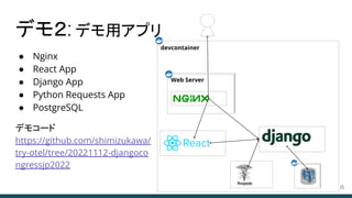 ● Nginx
● React App
● Django App
● Python Requests App
● PostgreSQL
デモコード
https://github.com/shimizukawa/
try-otel/tree/20221112-djangoco
ngressjp2022
デモ２: デモ用アプリ
15
devcontainer
Web Server
 