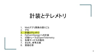 計装とテレメトリ
20
1. Webアプリ開発の困りごと
2. デモ
3. 計装とテレメトリ
4. Python/Djangoへの計装
5. 分散トレースとOpenTelemetry
6. 各種サービスの動向
7. まとめ、参考文献
8. 質疑応答
 