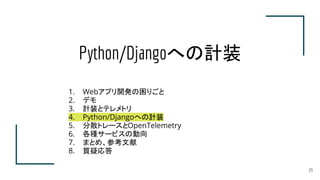Python/Djangoへの計装
23
1. Webアプリ開発の困りごと
2. デモ
3. 計装とテレメトリ
4. Python/Djangoへの計装
5. 分散トレースとOpenTelemetry
6. 各種サービスの動向
7. まとめ、参考文献
8. 質疑応答
 