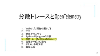 分散トレースとOpenTelemetry
1. Webアプリ開発の困りごと
2. デモ
3. 計装とテレメトリ
4. Python/Djangoへの計装
5. 分散トレースとOpenTelemetry
6. 各種サービスの動向
7. まとめ、参考文献
8. 質疑応答
27
 