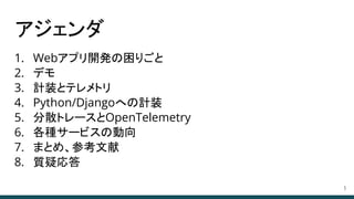 アジェンダ
1. Webアプリ開発の困りごと
2. デモ
3. 計装とテレメトリ
4. Python/Djangoへの計装
5. 分散トレースとOpenTelemetry
6. 各種サービスの動向
7. まとめ、参考文献
8. 質疑応答
3
 