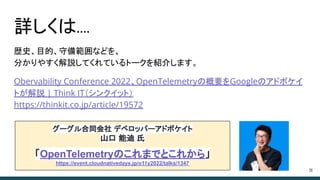 詳しくは....
歴史、目的、守備範囲などを、
分かりやすく解説してくれているトークを紹介します。
Obervability Conference 2022、OpenTelemetryの概要をGoogleのアドボケイ
トが解説 | Think IT（シンクイット）
https://thinkit.co.jp/article/19572
36
グーグル合同会社 デベロッパーアドボケイト
山口 能迪 氏
「OpenTelemetryのこれまでとこれから」
https://event.cloudnativedays.jp/o11y2022/talks/1347
 