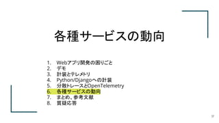 各種サービスの動向
37
1. Webアプリ開発の困りごと
2. デモ
3. 計装とテレメトリ
4. Python/Djangoへの計装
5. 分散トレースとOpenTelemetry
6. 各種サービスの動向
7. まとめ、参考文献
8. 質疑応答
 