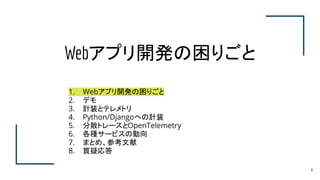 Webアプリ開発の困りごと
4
1. Webアプリ開発の困りごと
2. デモ
3. 計装とテレメトリ
4. Python/Djangoへの計装
5. 分散トレースとOpenTelemetry
6. 各種サービスの動向
7. まとめ、参考文献
8. 質疑応答
 