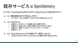 既存サービス or OpenTelemetry
Q. それ、DataDog/NewRelic/AWS X-Ray/Sentryで出来るのでは？
● A1. 標準規格なので手を出しやすい
○ インタフェースから内部データモデルまで仕様化されている
● A2. OSSだから
○ 必要なら、全てのコードを確認できる（理解できる）
○ 必要なら、仕様に則って拡張・変更できる（待たなくて良い）
○ 必要なら、改修したら元コードにコントリビュートできる
○ 必要なら、etc
● A3. OpenTelemetryだけを使わず、併用してもよい
○ とりあえずOpenTelemetryとUptraceは無料で使い始められるよ
40
 
