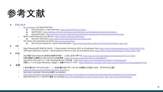 参考文献
● ドキュメント
○ Documentation by OpenTelemetry
■ Documentation | OpenTelemetry https://opentelemetry.io/docs/
■ speciﬁcation https://github.com/open-telemetry/opentelemetry-speciﬁcation/tree/main/speciﬁcation
■ log speciﬁcation https://github.com/open-telemetry/opentelemetry-speciﬁcation/tree/main/speciﬁcation/logs
○ What is OpenTelemetry? by Uptrace https://uptrace.dev/opentelemetry/
■ Semantic Attributes https://uptrace.dev/opentelemetry/attributes.html
○ The Vector documentation by Vector https://vector.dev/docs/
■ VRL function reference | Vector documentation https://vector.dev/docs/reference/vrl/functions/#parse_nginx_log
● talk
○ OpenTelemetryのこれまでとこれから | Observability Conference 2022 by CloudNative Days https://event.cloudnativedays.jp/o11y2022/talks/1347
○ 入門 OpenTelemetry Collector | Observability Conference 2022 by CloudNative Days https://event.cloudnativedays.jp/o11y2022/talks/1354
● blog
○ 2022年版 OpenTelemetryを知れば世界が平和に - じゃあ、おうちで学べる https://syu-m-5151.hatenablog.com/entry/2022/07/12/115434
○ 仕様と実装から理解する OpenTelemetryの全体像 https://zenn.dev/ymtdzzz/articles/37c2856f46ea10
○ nginxのメトリクス・ログ・トレースを Datadogでモニターする方法 - Qiita https://qiita.com/stanabe/items/a208377100a4ba2ea907
○ 分散トレーシング (OpenTelemetry / Jaeger) | 豆蔵デベロッパーサイト https://developer.mamezou-tech.com/containers/k8s/tutorial/ops/jaeger/#fnref1
● 記事
○ いまさら聞けない「メトリクス」とは？ ――注目を集めるオブザーバビリティの実現にどう役立つのか 【デブサミ2022夏】
https://codezine.jp/article/detail/16312?p=1&anchor=0
○ New RelicによるOpenTelemetryの紹介 by NewRelic
https://docs.newrelic.com/jp/docs/more-integrations/open-source-telemetry-integrations/opentelemetry/opentelemetry-introduction/
○ OpenTelemetry トレースとログに接続 by DataDog https://docs.datadoghq.com/ja/tracing/connect_logs_and_traces/opentelemetry/
44
 