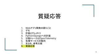 質疑応答
45
1. Webアプリ開発の困りごと
2. デモ
3. 計装とテレメトリ
4. Python/Djangoへの計装
5. 分散トレースとOpenTelemetry
6. 各種サービスの動向
7. まとめ、参考文献
8. 質疑応答
 