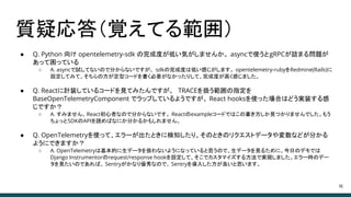 質疑応答（覚えてる範囲）
46
● Q. Python 向け opentelemetry-sdk の完成度が低い気がしませんか。 asyncで使うとgRPCが詰まる問題が
あって困っている
○ A. asyncで試してないので分からないですが、 sdkの完成度は低い感じがします。 opentelemetry-rubyをRedmine(Rails)に
設定してみて、そちらの方が定型コードを書く必要がなかったりして、完成度が高く感じました。
● Q. Reactに計装しているコードを見てみたんですが、 TRACEを扱う範囲の指定を
BaseOpenTelemetryComponent でラップしているようですが、 React hooksを使った場合はどう実装する感
じですか？
○ A. すみません、React初心者なので分からないです。 Reactのexampleコードではこの書き方しか見つかりませんでした。もう
ちょっとSDKのAPIを読めばなにか分かるかもしれません。
● Q. OpenTelemetryを使って、エラーが出たときに検知したり、そのときのリクエストデータや変数などが分かる
ようにできますか？
○ A. OpenTelemetryは基本的に生データを扱わないようになっていると思うので、生データを見るために、今日のデモでは
Django Instrumentorのrequest/response hookを設定して、そこでカスタマイズする方法で実現しました。エラー時のデー
タを見たいのであれば、 Sentryがかなり優秀なので、 Sentryを導入した方が良いと思います。
 