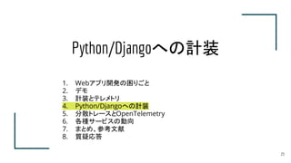 Python/Djangoへの計装
23
1. Webアプリ開発の困りごと
2. デモ
3. 計装とテレメトリ
4. Python/Djangoへの計装
5. 分散トレースとOpenTelemetry
6. 各種サービスの動向
7. まとめ、参...